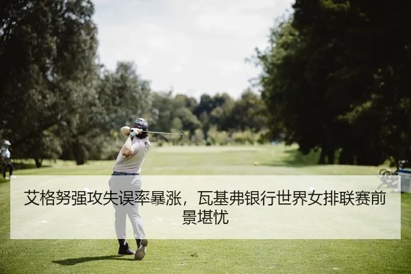 艾格努强攻失误率暴涨，瓦基弗银行世界女排联赛前景堪忧